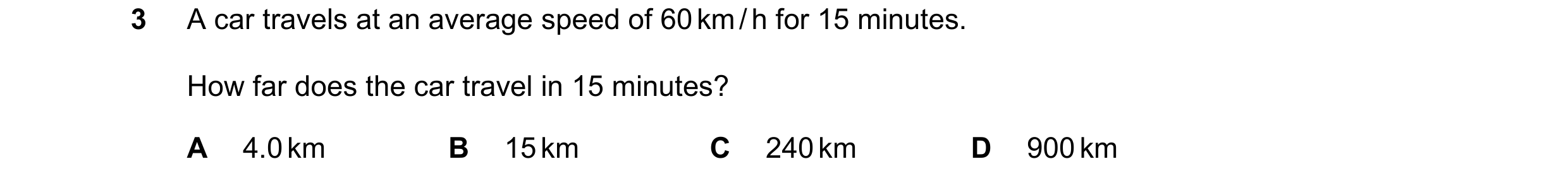 Question 173: A car travels at an average speed of 60 km / h for 15 minutes. How far does the car travel in 15 minutes? A 4.0 km B 15 km C 240 km D 900 km