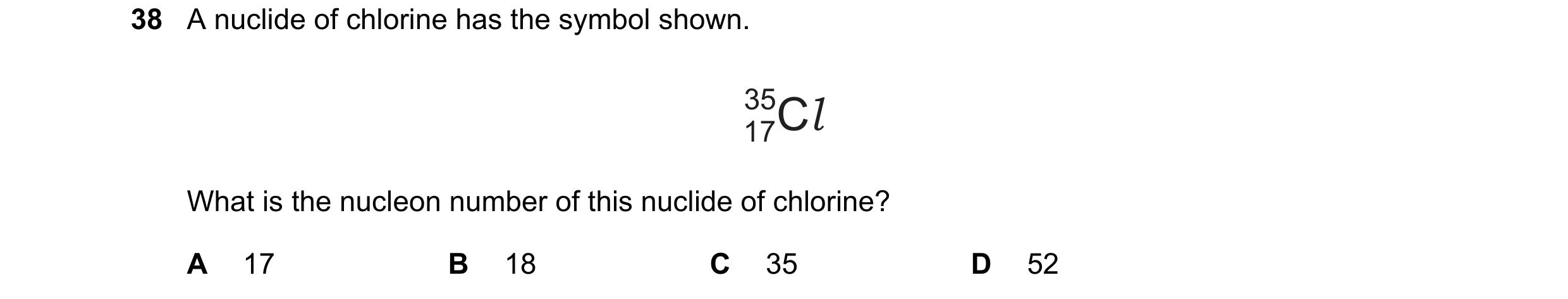 Question 135: A nuclide of chlorine has the symbol shown. 35Cl 17 What is the nucleon number of this nuclide of chlorine? A 17 B 18 C 35 D 52