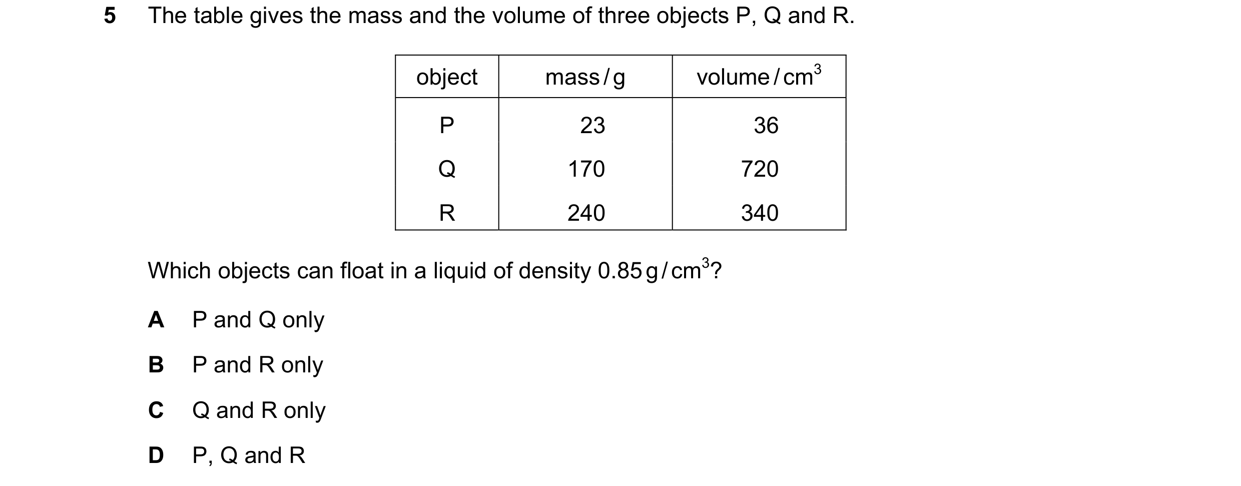 Question 120: The table gives the mass and the volume of three objects P, Q and R. object mass / g volume / cm3 P 23 36 Q 170 720 R 240 340 Which objects…