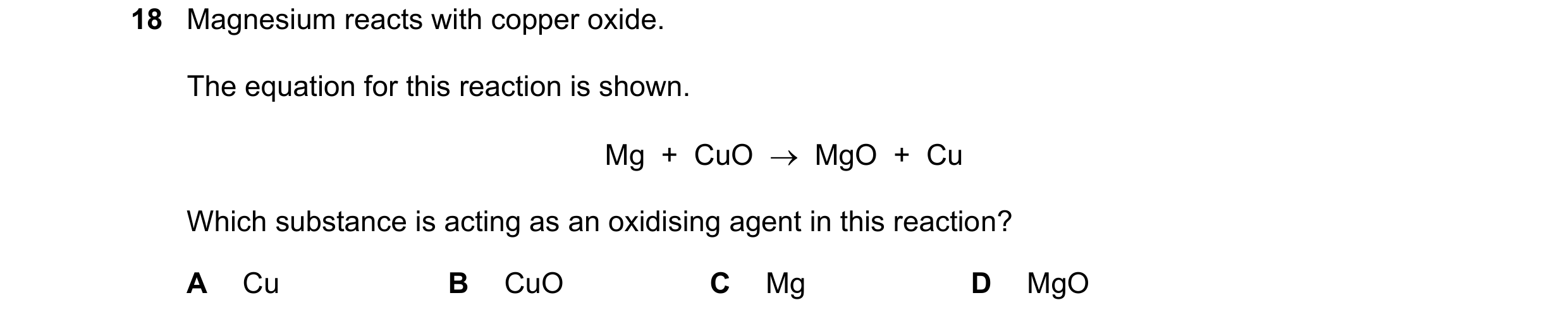 Question 33: Magnesium reacts with copper oxide. The equation for this reaction is shown. Mg  +  CuO    MgO  +  Cu Which substance is acting as an oxid…