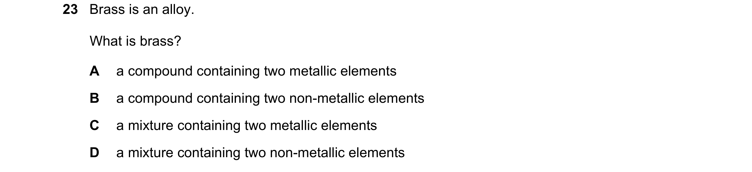 Question 14: Brass is an alloy. What is brass? A a compound containing two metallic elements B a compound containing two non-metallic elements C a mixtu…