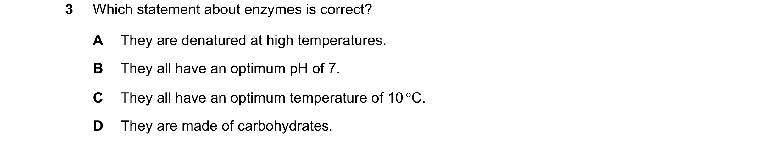 Question 29: Which statement about enzymes is correct? A They are denatured at high temperatures. B They all have an optimum pH of 7. C They all have an…