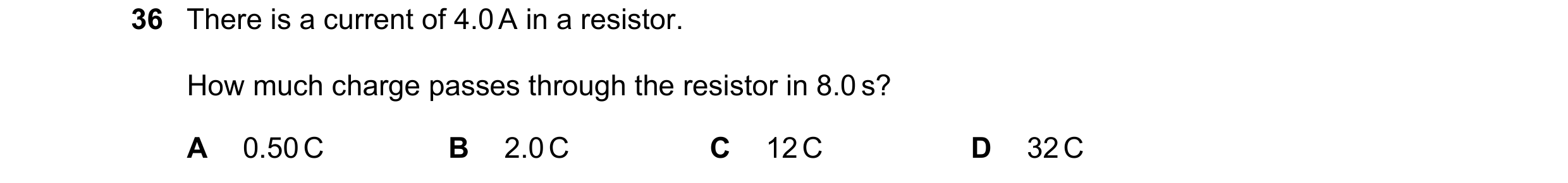 Question 64: There is a current of 4.0 A in a resistor. How much charge passes through the resistor in 8.0 s? A 0.50 C B 2.0 C C 12 C D 32 C