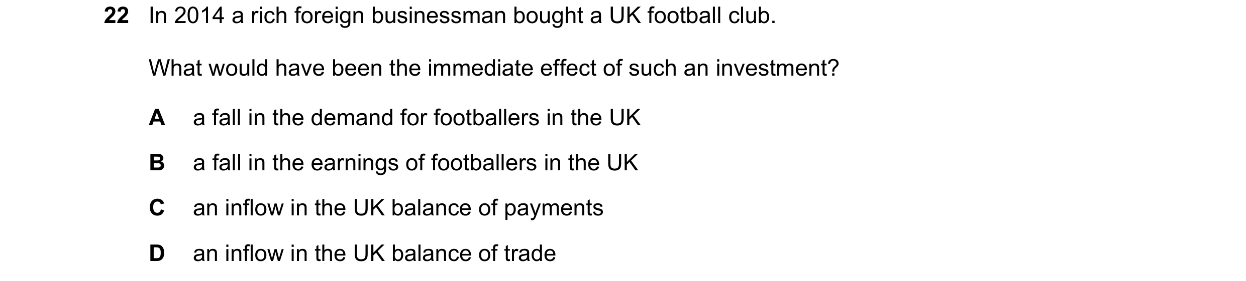 Question 143: In 2014 a rich foreign businessman bought a UK football club. What would have been the immediate effect of such an investment? A a fall in …