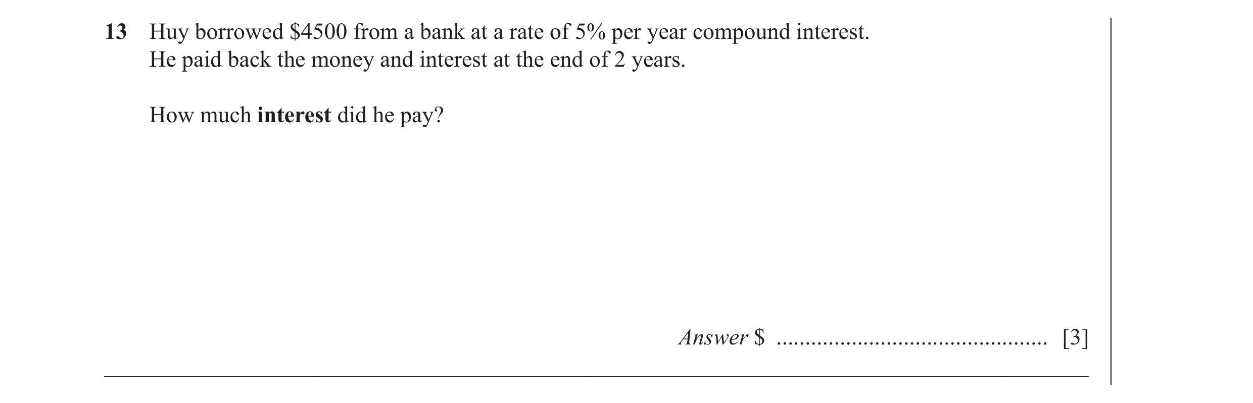 Question 35: Huy borrowed $4500 from a bank at a rate of 5% per year compound interest. He paid back the money and interest at the end of 2 years. How m…