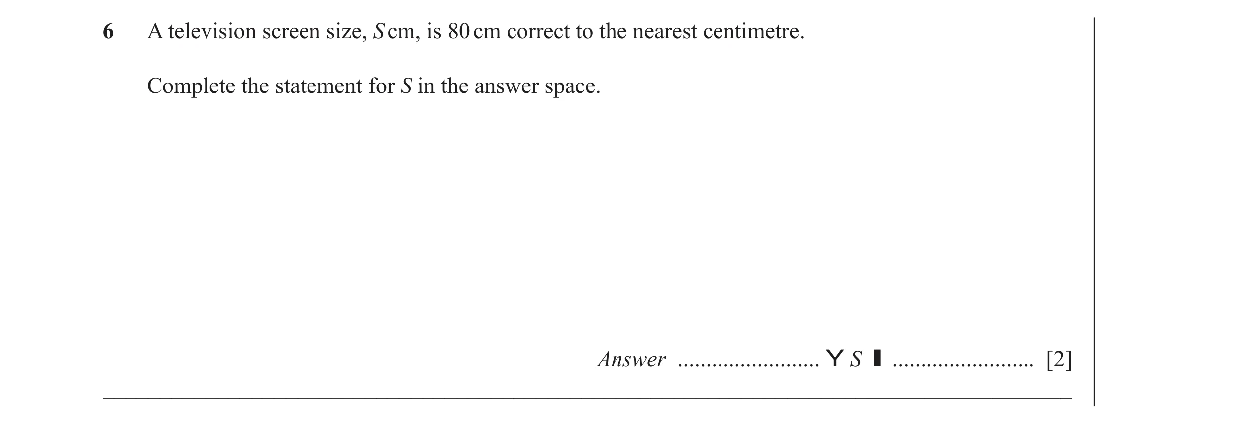 Question 37: A television screen size, S cm, is 80 cm correct to the nearest centimetre. Complete the statement for S in the answer space. Answer ......…
