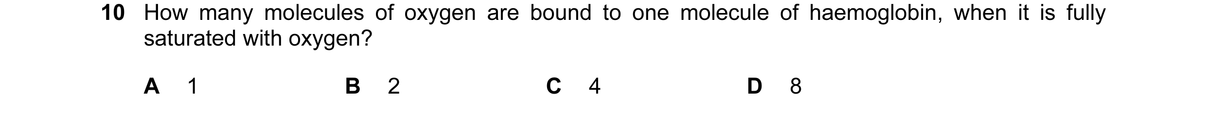 Question 45: How many molecules of oxygen are bound to one molecule of haemoglobin, when it is fully saturated with oxygen? A 1 B 2 C 4 D 8