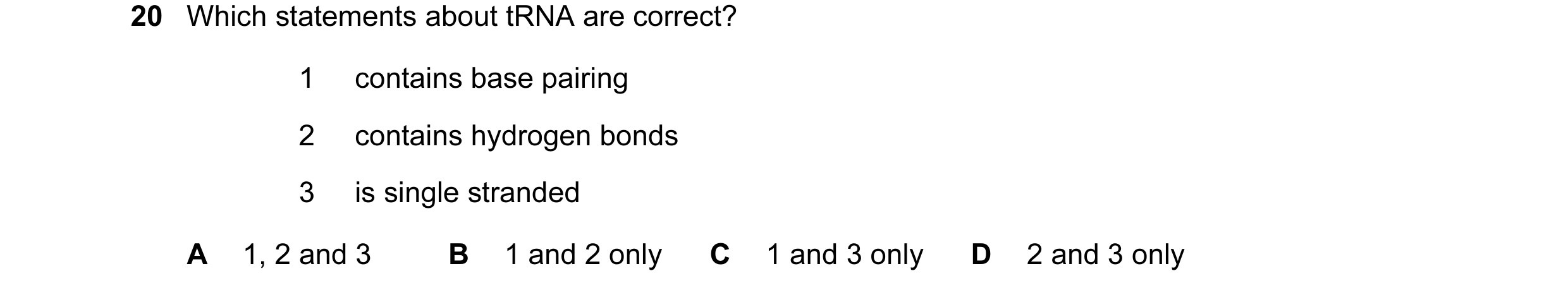 Question 63: Which statements about tRNA are correct? 1 contains base pairing 2 contains hydrogen bonds 3 is single stranded A 1, 2 and 3 B 1 and 2 only…