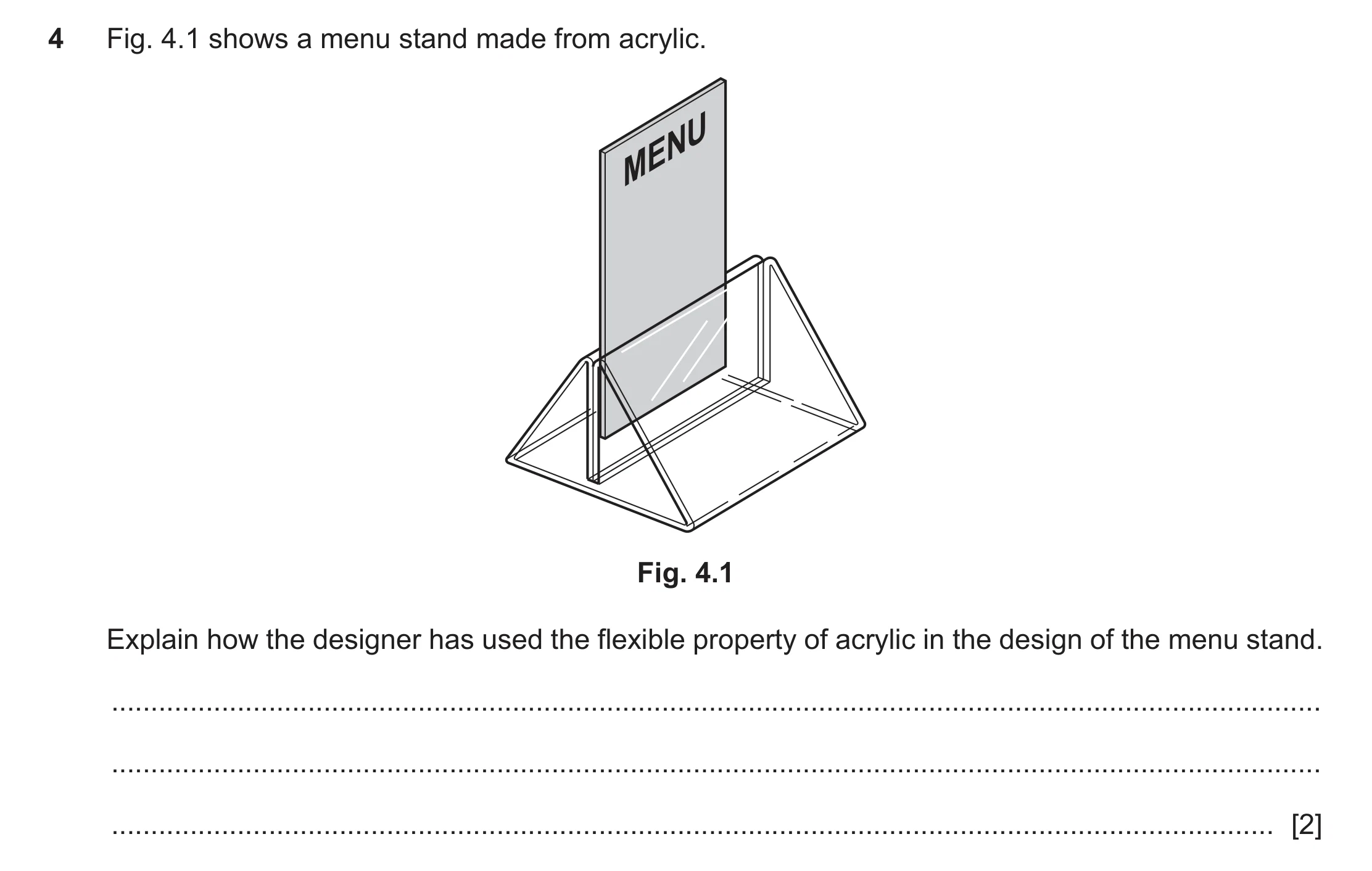 Question 400: Fig. 4.1 shows a menu stand made from acrylic. MENU Fig. 4.1 Explain how the designer has used the flexible property of acrylic in the desi…