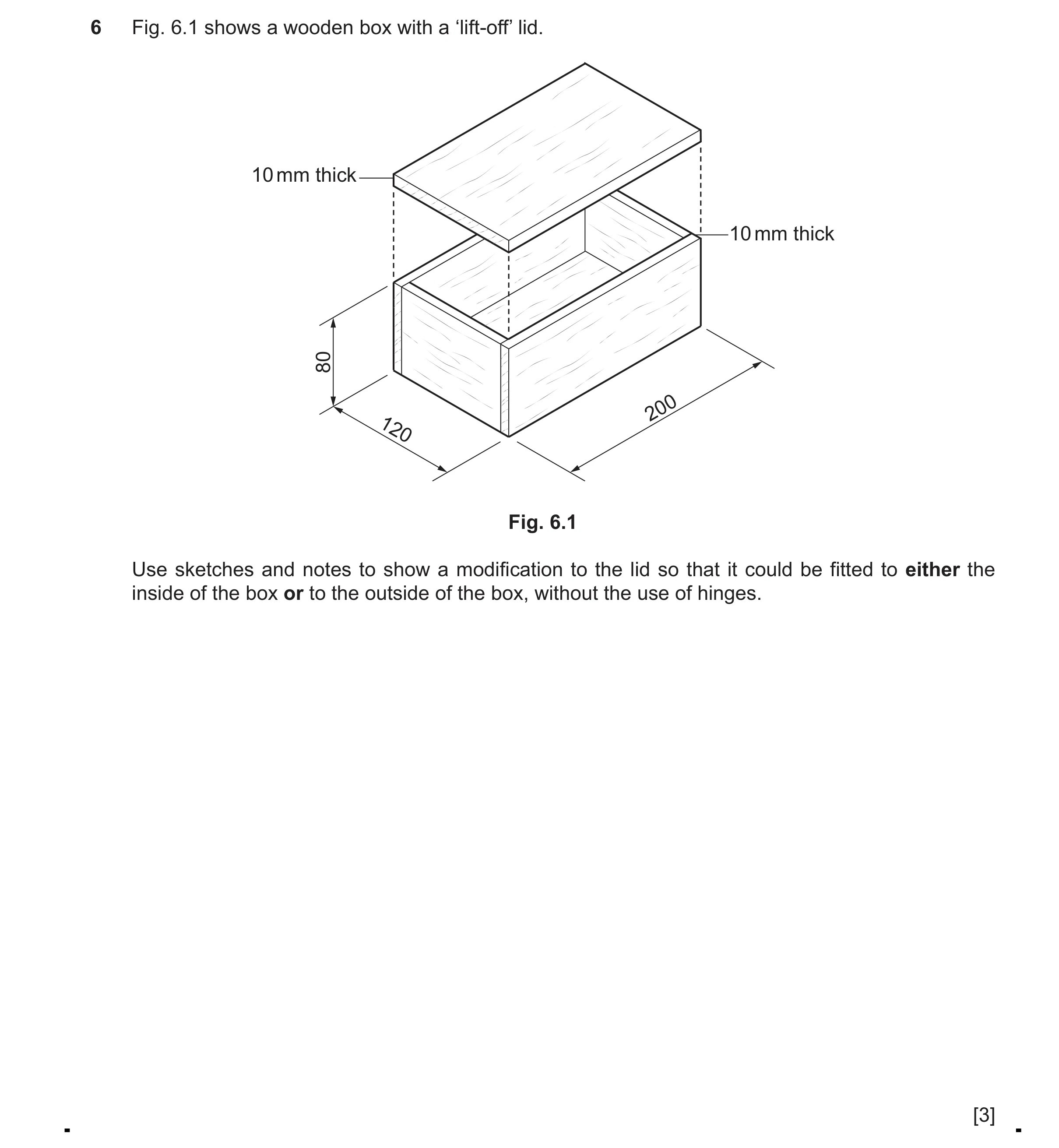 Question 402: Fig. 6.1 shows a wooden box with a ‘lift-off’ lid. 10 mm thick 10 mm thick 80 200 120 Fig. 6.1 Use sketches and notes to show a modificatio…
