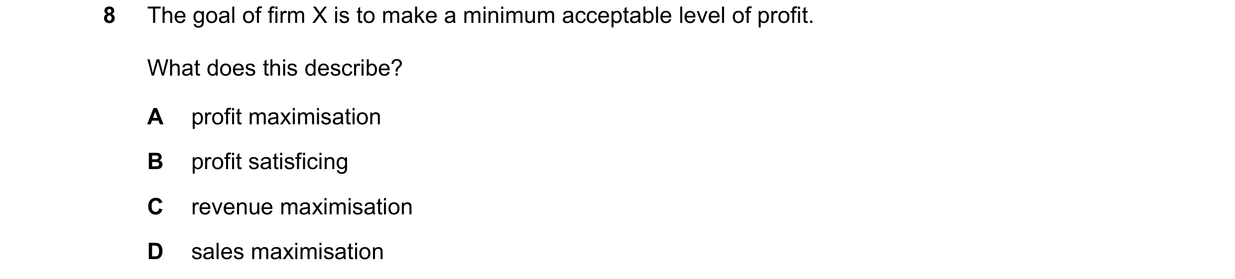 Question 36: The goal of firm X is to make a minimum acceptable level of profit. What does this describe? A profit maximisation B profit satisficing C r…