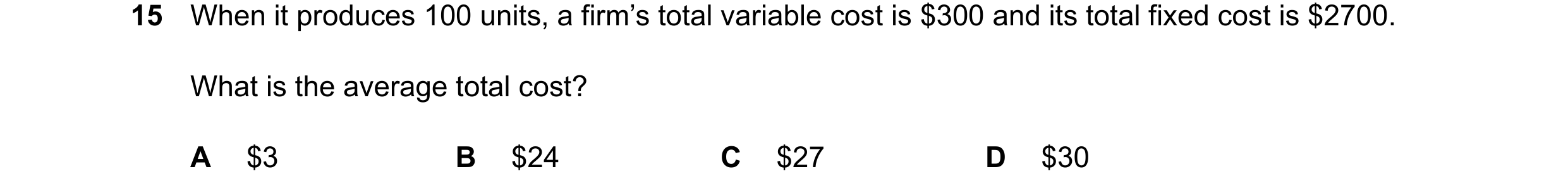Question 264: When it produces 100 units, a firm’s total variable cost is $300 and its total fixed cost is $2700. What is the average total cost? A $3 B …