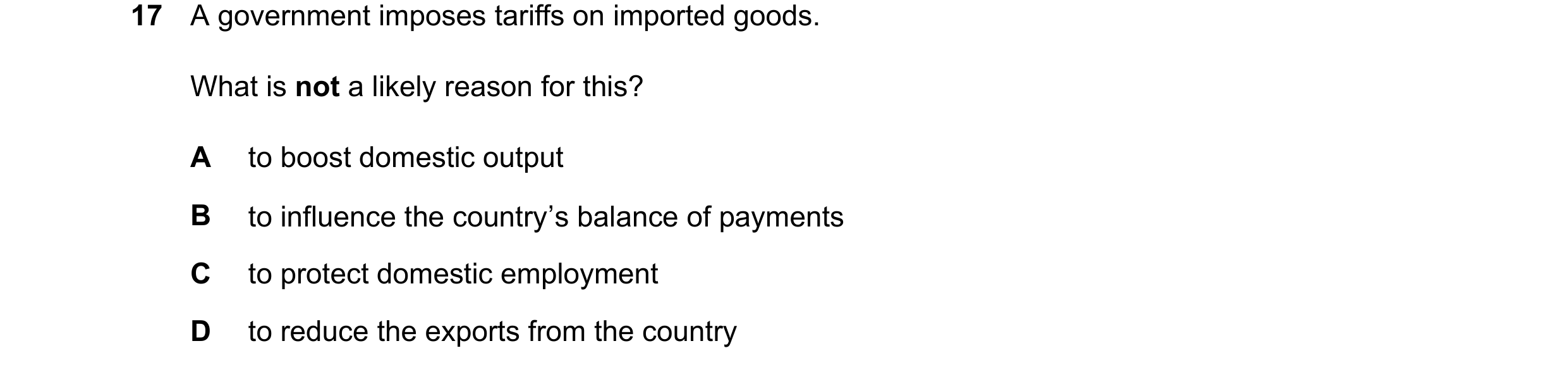 Question 179: A government imposes tariffs on imported goods. What is not a likely reason for this? A to boost domestic output B to influence the country…