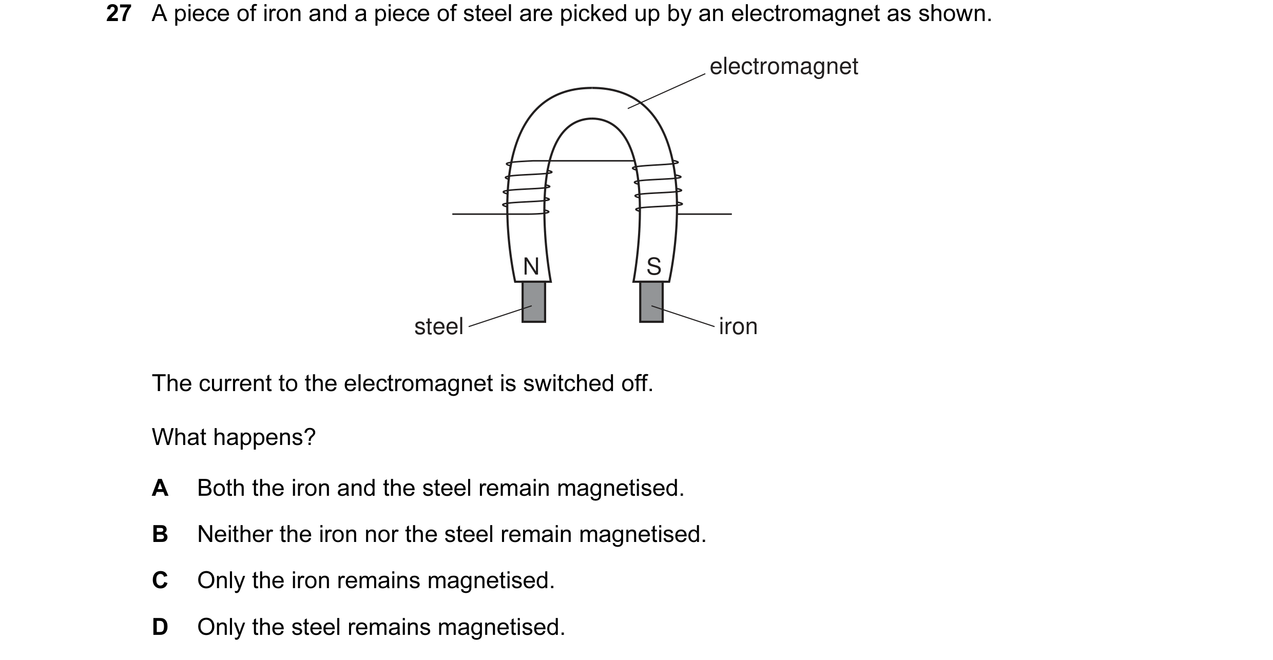 Question 25: A piece of iron and a piece of steel are picked up by an electromagnet as shown. electromagnet N S steel iron The current to the electromag…