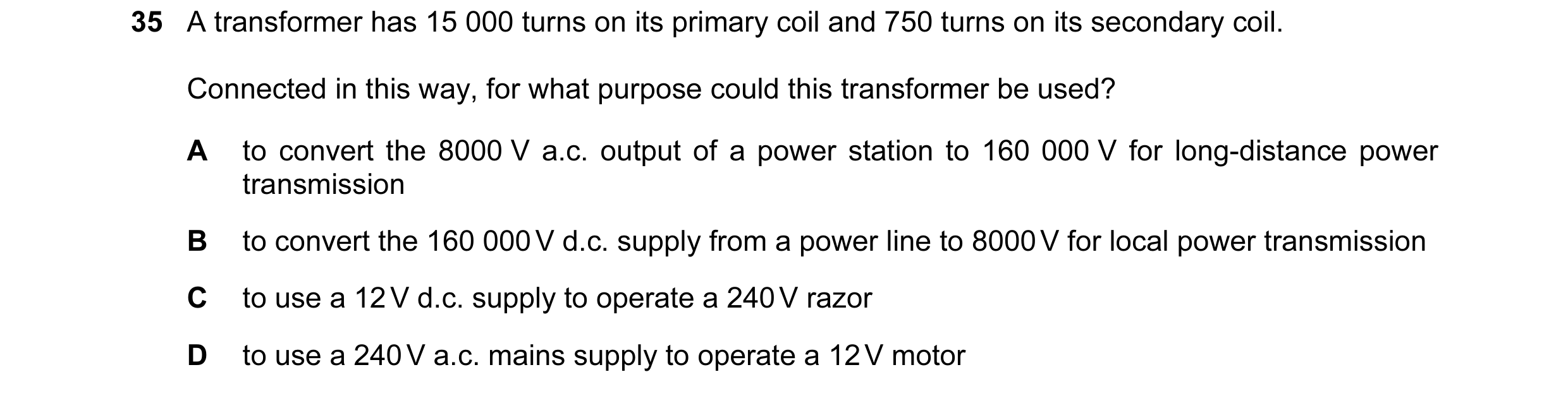 Question 36: A transformer has 15 000 turns on its primary coil and 750 turns on its secondary coil. Connected in this way, for what purpose could this …