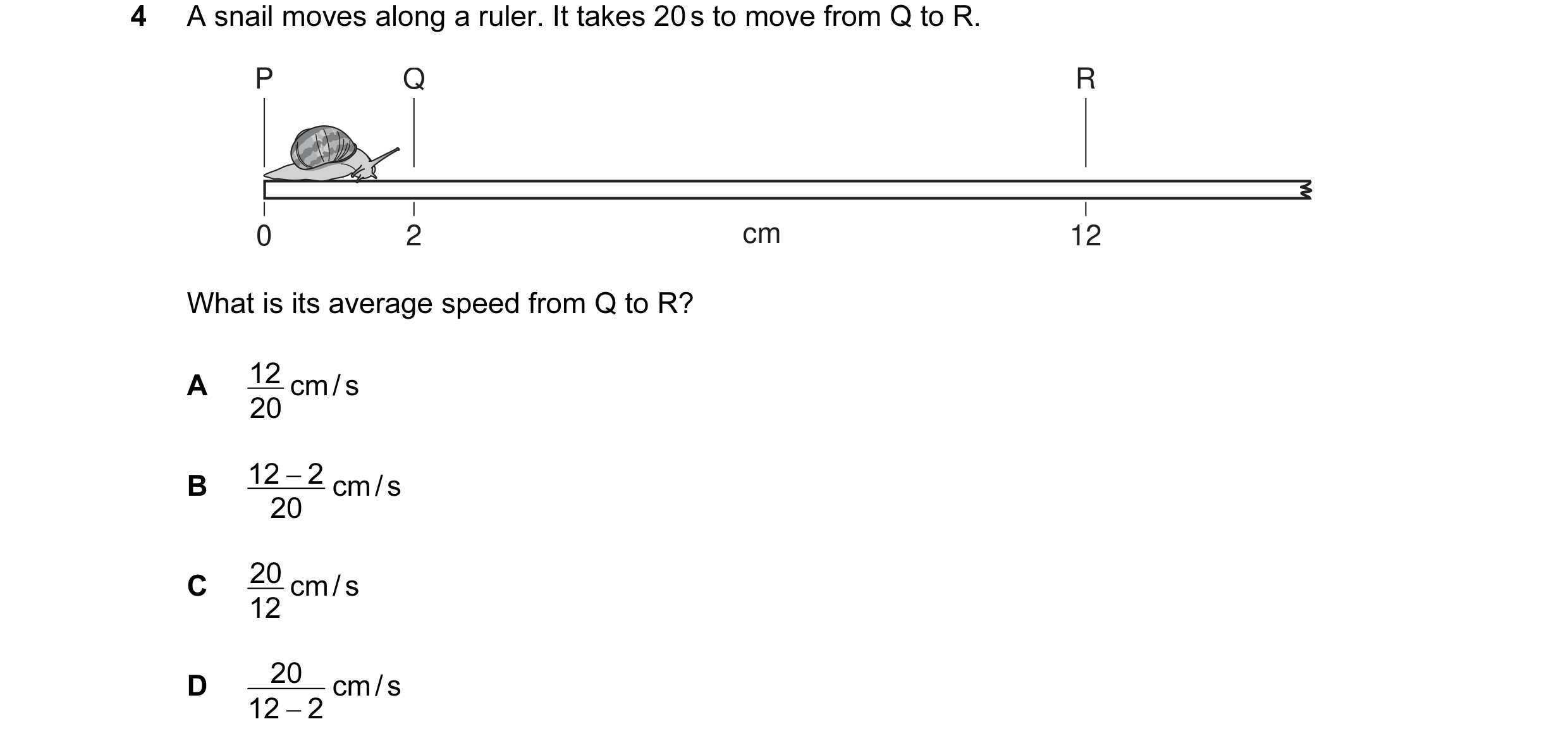 Question 28: A snail moves along a ruler. It takes 20 s to move from Q to R. P Q R 0 2 cm 12 What is its average speed from Q to R? A 12 cm / s 20 B 12 …
