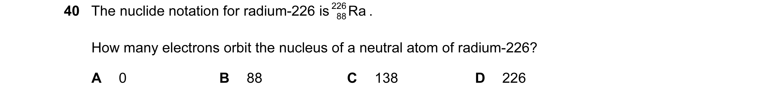 Question 21: The nuclide notation for radium-226 is 226 Ra . 88 How many electrons orbit the nucleus of a neutral atom of radium-226? A 0 B 88 C 138 D 2…