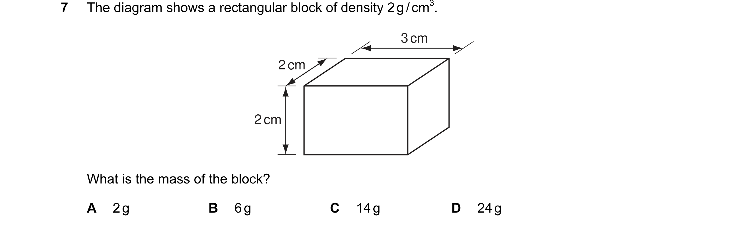 Question 22: The diagram shows a rectangular block of density 2 g / cm3. 3 cm 2 cm 2 cm What is the mass of the block? A 2 g B 6 g C 14 g D 24 g