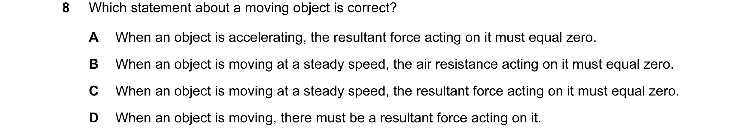 Question 29: Which statement about a moving object is correct? A When an object is accelerating, the resultant force acting on it must equal zero. B Whe…