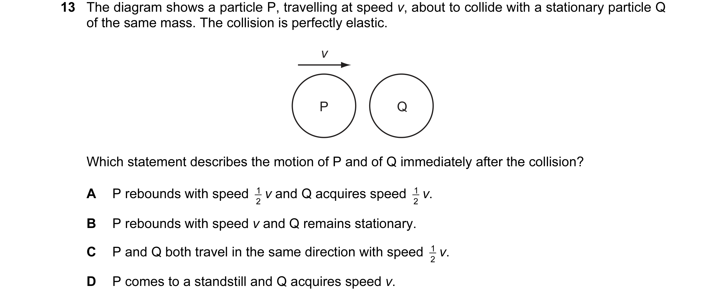 Question 34: The diagram shows a particle P, travelling at speed v, about to collide with a stationary particle Q of the same mass. The collision is per…
