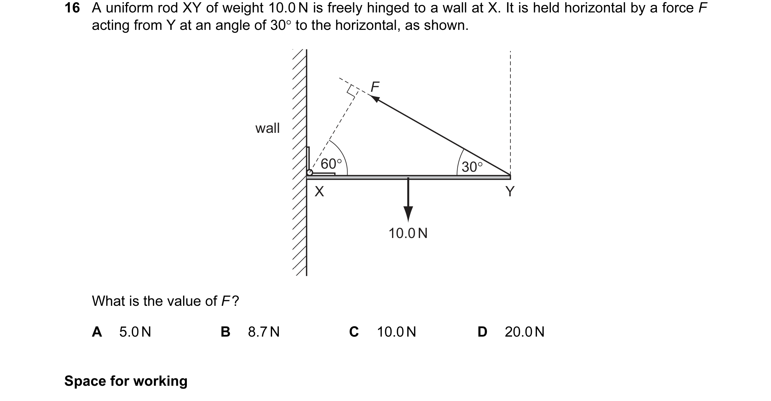Question 19: A uniform rod XY of weight 10.0 N is freely hinged to a wall at X. It is held horizontal by a force F acting from Y at an angle of 30° to t…