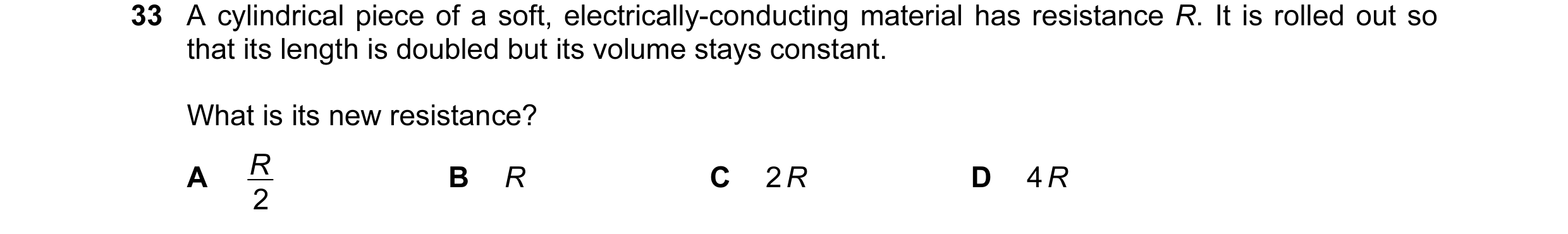 Question 29: A cylindrical piece of a soft, electrically-conducting material has resistance R. It is rolled out so that its length is doubled but its vo…