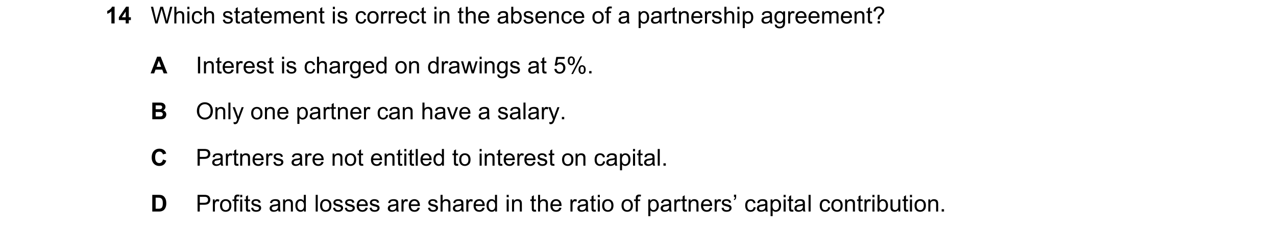 Question 265: Which statement is correct in the absence of a partnership agreement? A Interest is charged on drawings at 5%. B Only one partner can have …