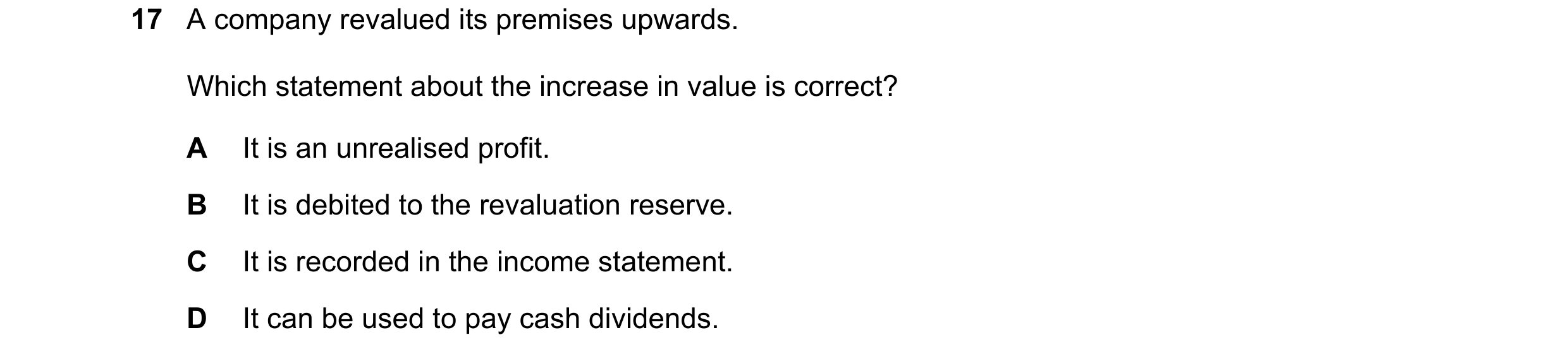 Question 135: A company revalued its premises upwards. Which statement about the increase in value is correct? A It is an unrealised profit. B It is debi…