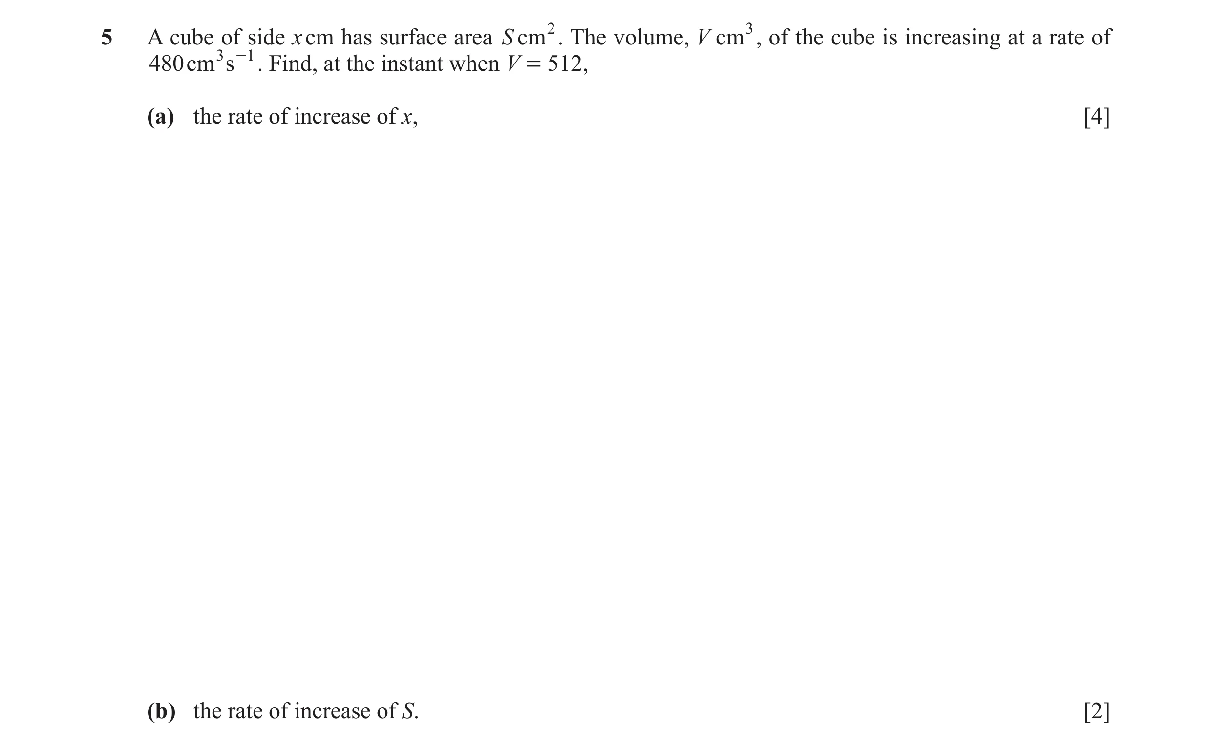 Question 10: A cube of side x cm has surface area S cm2. The volume, V cm3, of the cube is increasing at a rate of 480cm 3 s -1 . Find, at the instant w…