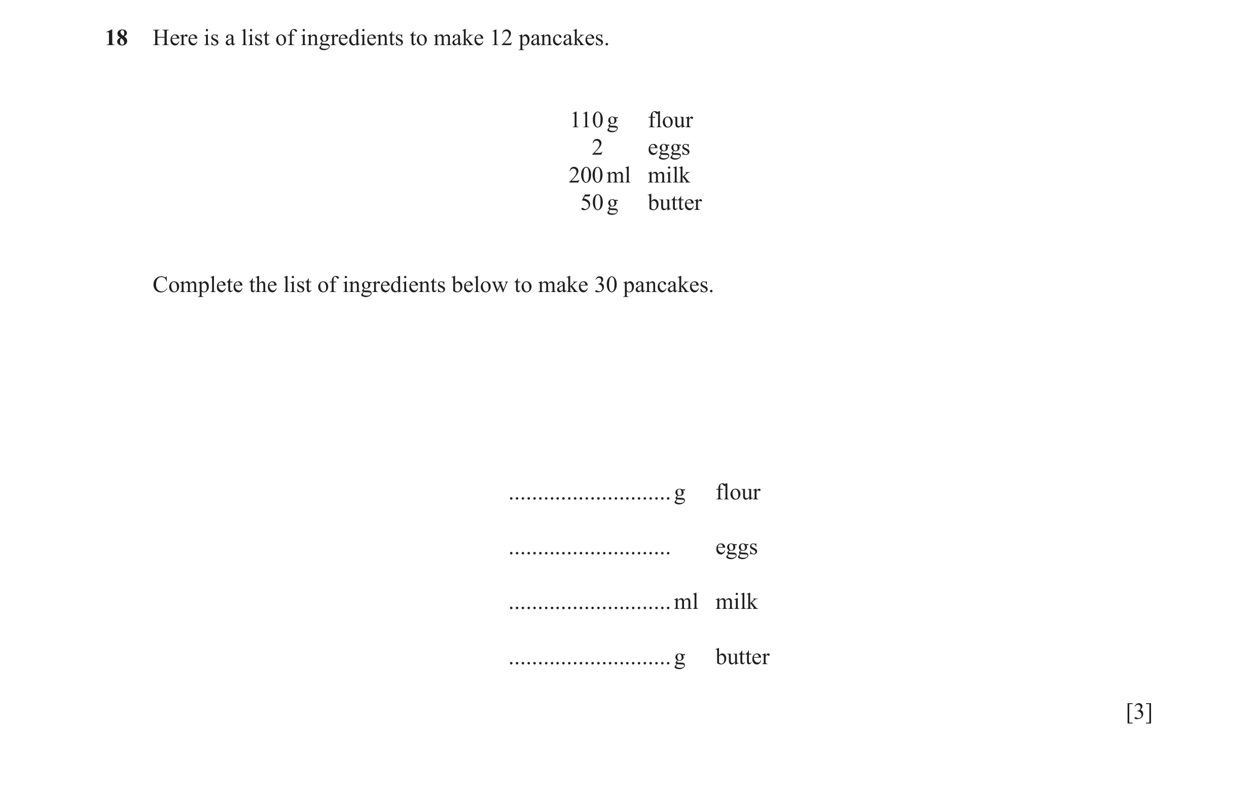 Question 95: Here is a list of ingredients to make 12 pancakes. 110 g flour 2 eggs 200 ml milk 50 g butter Complete the list of ingredients below to mak…