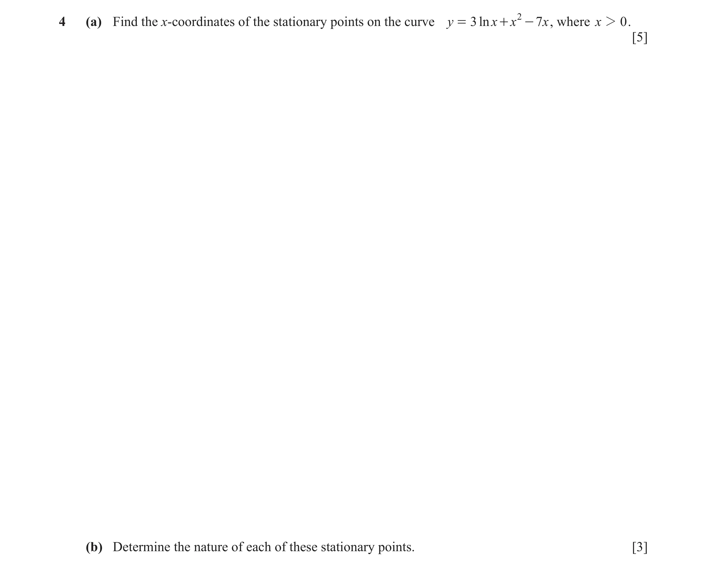 Question 15: (a) Find the x-coordinates of the stationary points on the curve y = 3 ln x + x 2 - 7 x , where x 2 0 . [5] (b) Determine the nature of eac…