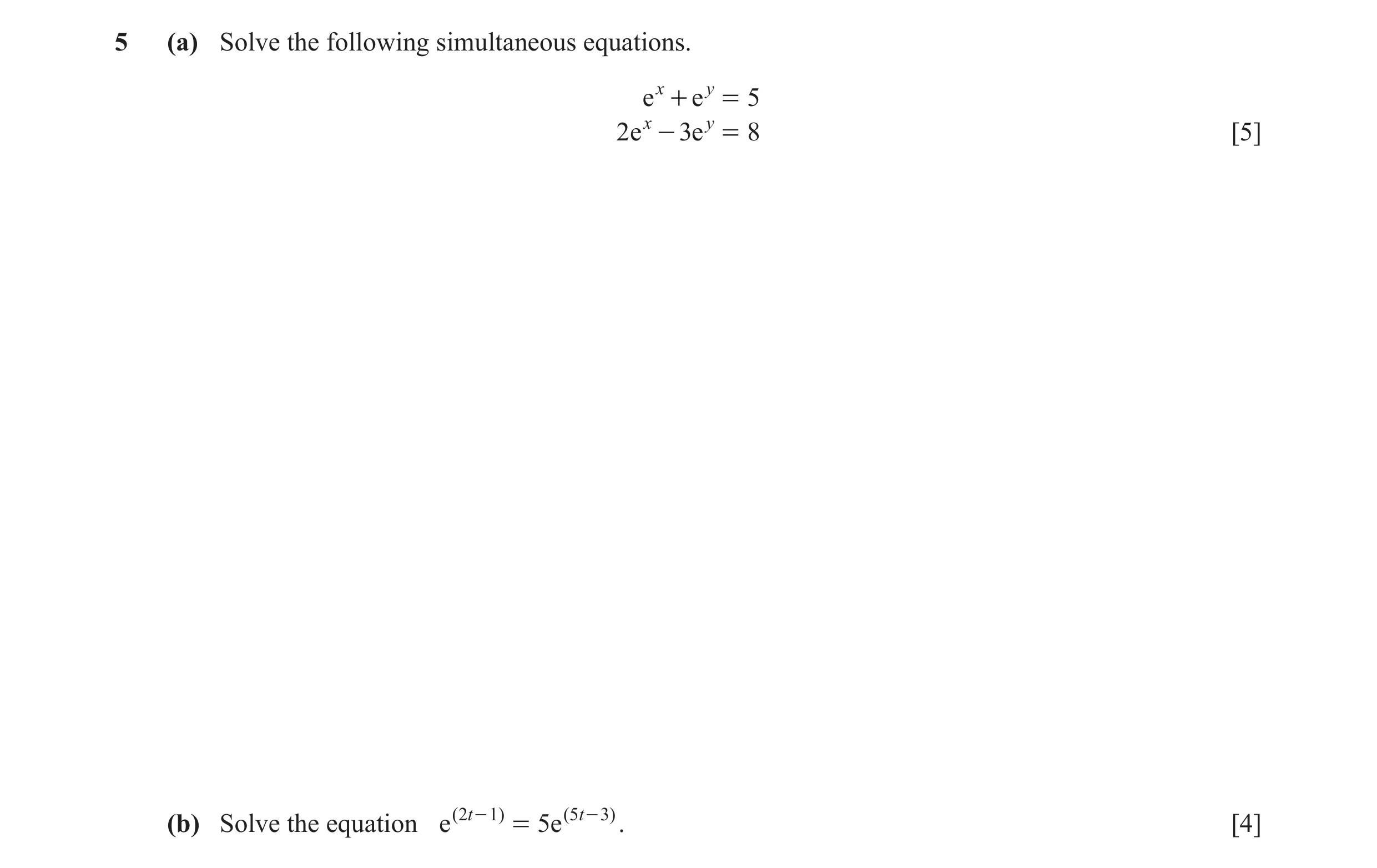 Question 14: (a) Solve the following simultaneous equations. e x + e y = 5 2 e x - 3e y = 8 [5] (b) Solve the equation e ( 2 t - 1 ) = 5e ( 5 t - 3 ) . …