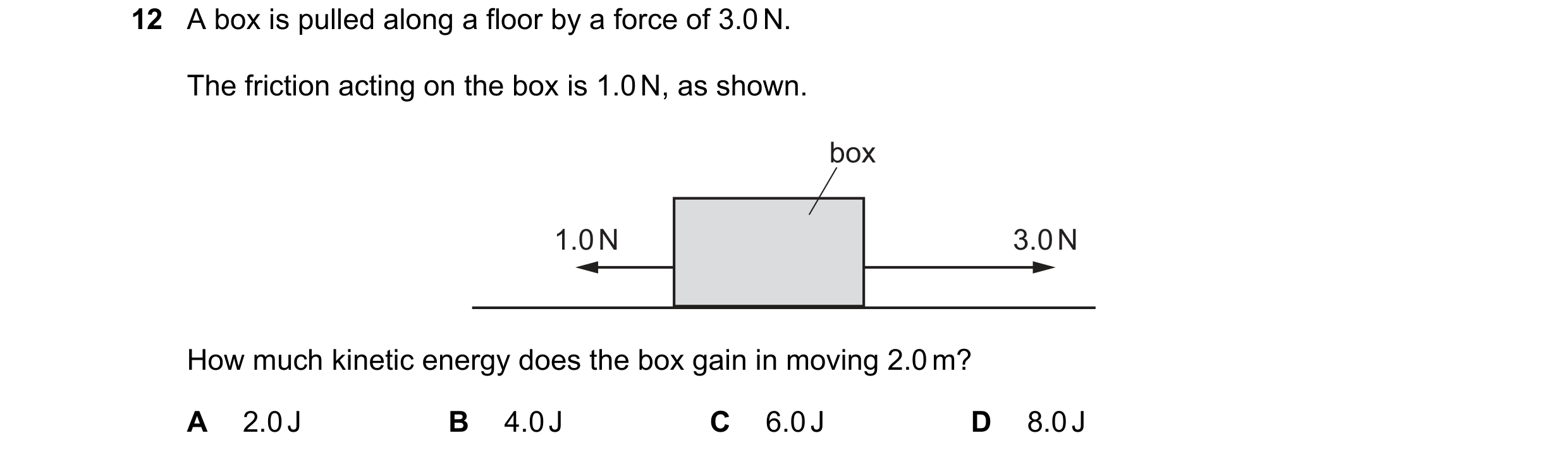 Question 82: A box is pulled along a floor by a force of 3.0 N. The friction acting on the box is 1.0 N, as shown. box 1.0 N 3.0 N How much kinetic ener…