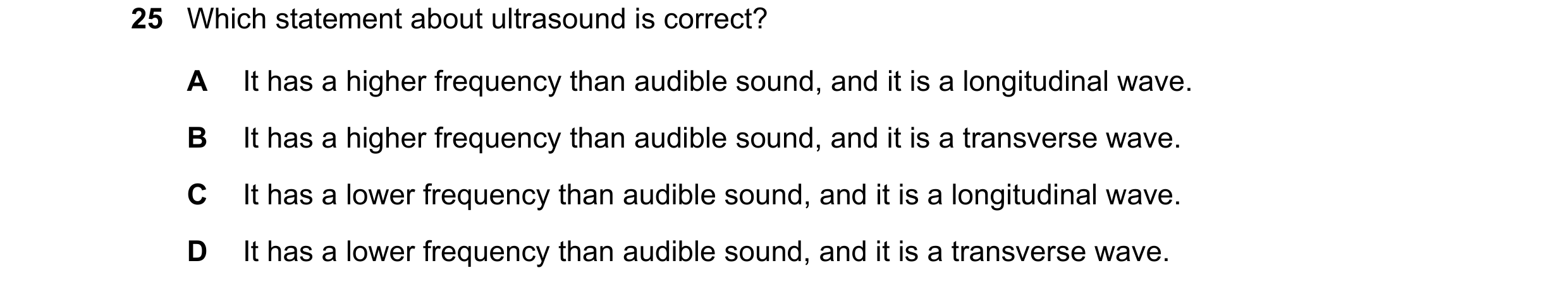 Question 44: Which statement about ultrasound is correct? A It has a higher frequency than audible sound, and it is a longitudinal wave. B It has a high…