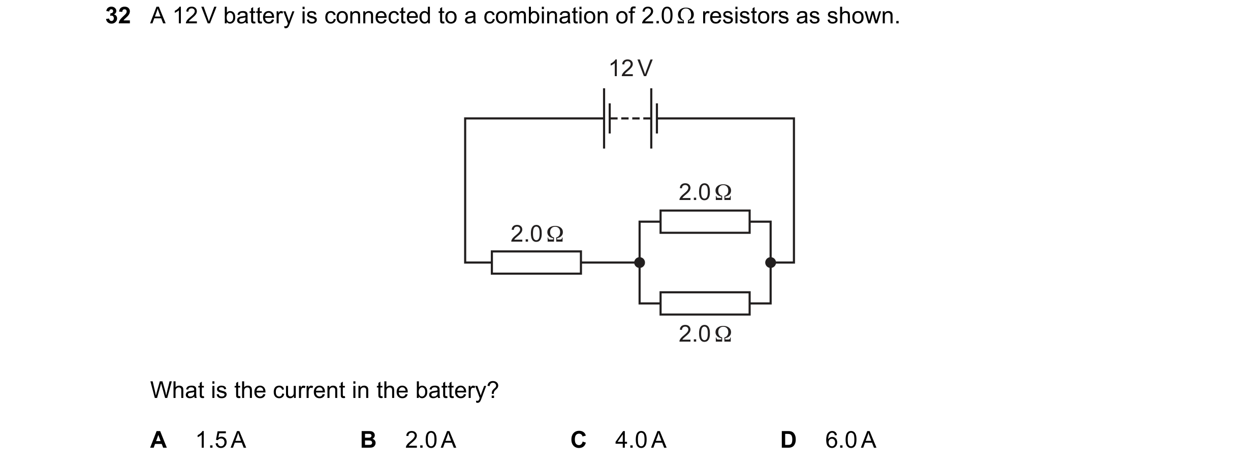 Question 114: A 12 V battery is connected to a combination of 2.0 Ω resistors as shown. 12 V 2.0 Ω 2.0 Ω 2.0 Ω What is the current in the battery? A 1.5 …