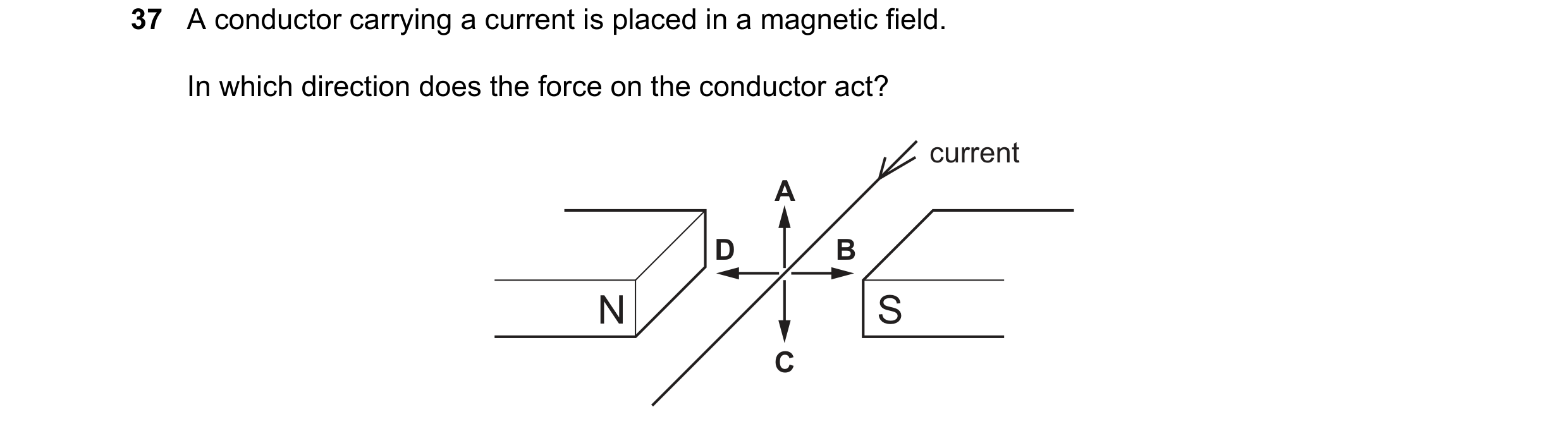 Question 63: A conductor carrying a current is placed in a magnetic field. In which direction does the force on the conductor act? current A D B N S C