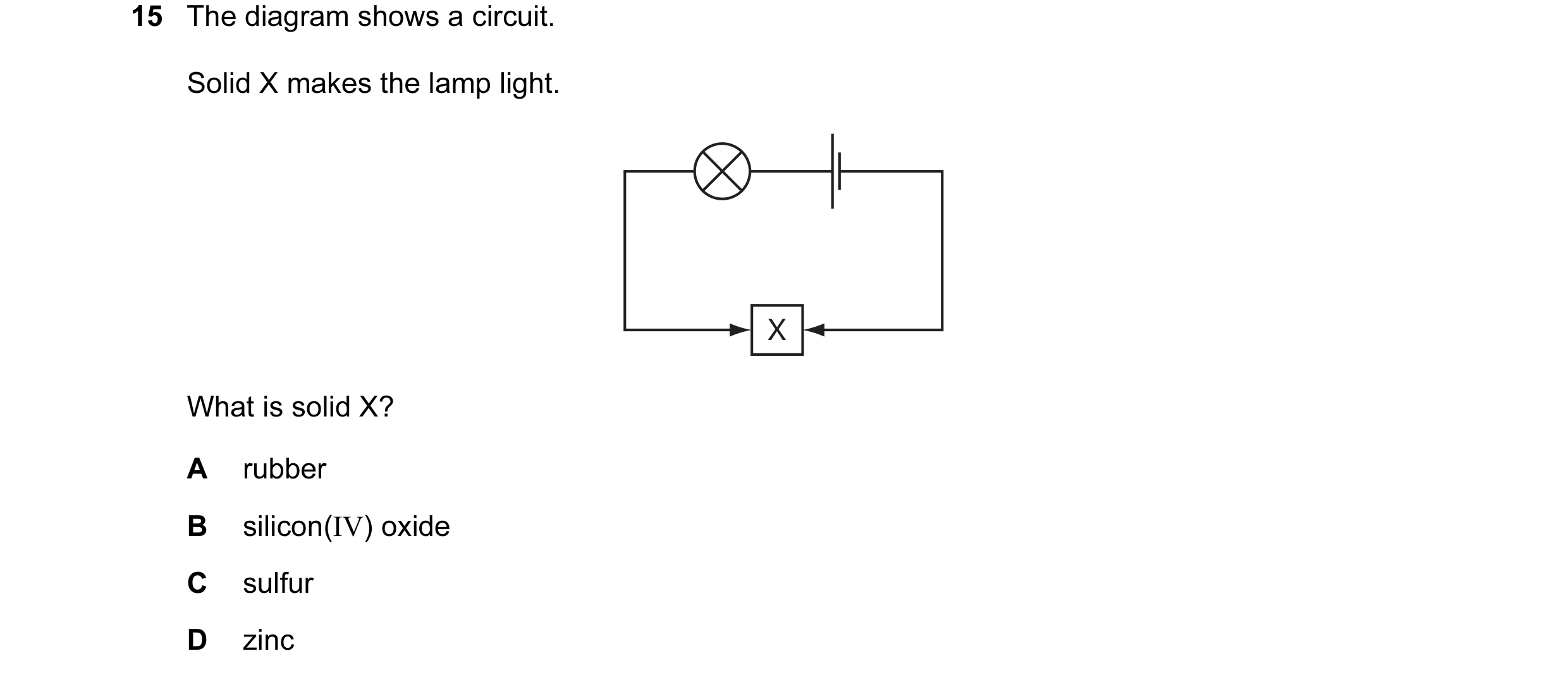 Question 18: The diagram shows a circuit. Solid X makes the lamp light. X What is solid X? A rubber B silicon(IV) oxide C sulfur D zinc