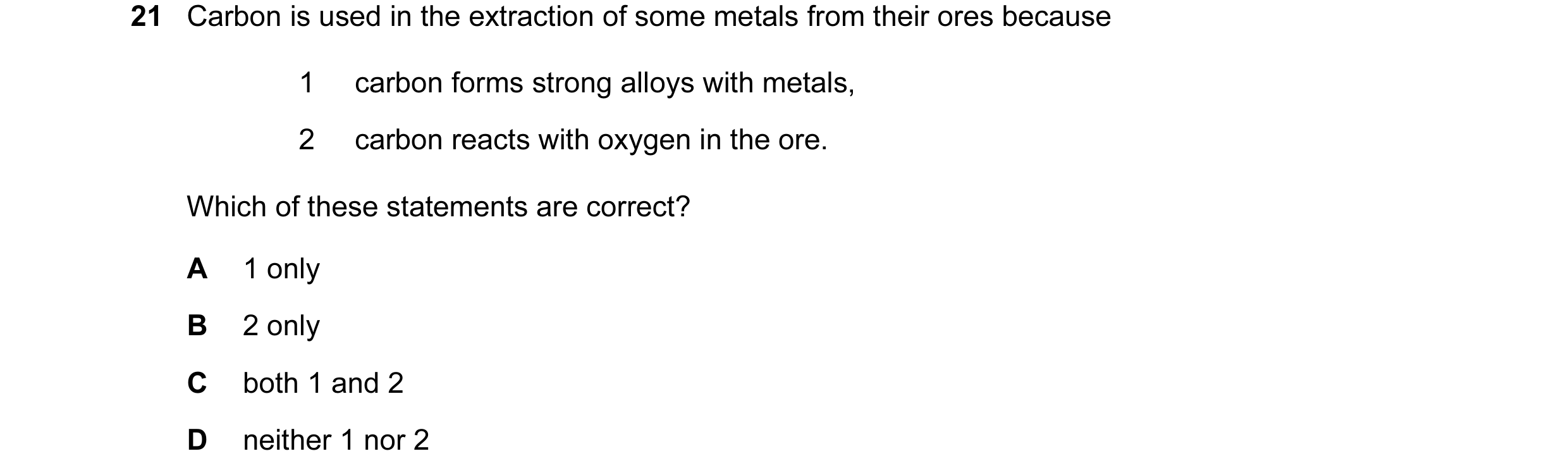 Question 8: Carbon is used in the extraction of some metals from their ores because 1 carbon forms strong alloys with metals, 2 carbon reacts with oxyg…