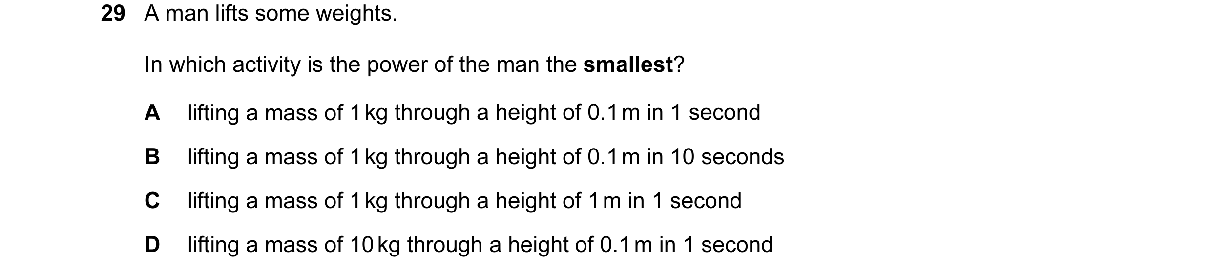Question 12: A man lifts some weights. In which activity is the power of the man the smallest? A lifting a mass of 1 kg through a height of 0.1 m in 1 s…