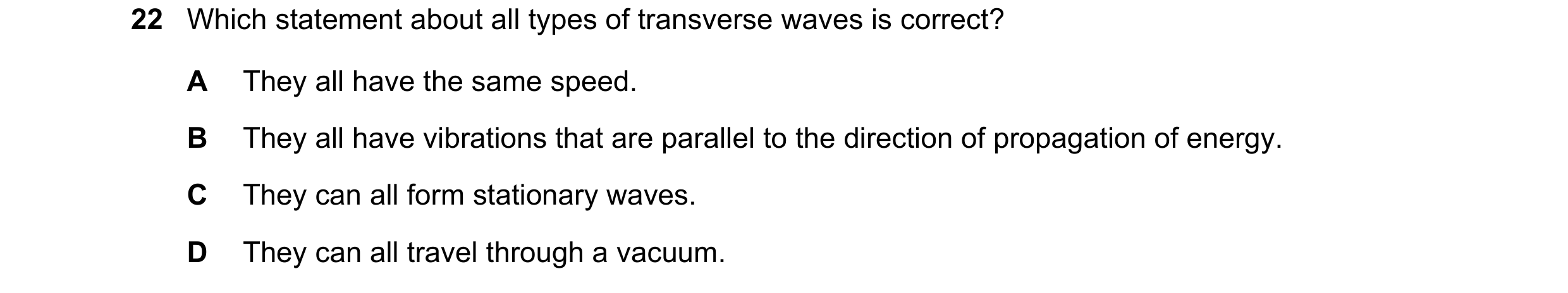 Question 21: Which statement about all types of transverse waves is correct? A They all have the same speed. B They all have vibrations that are paralle…