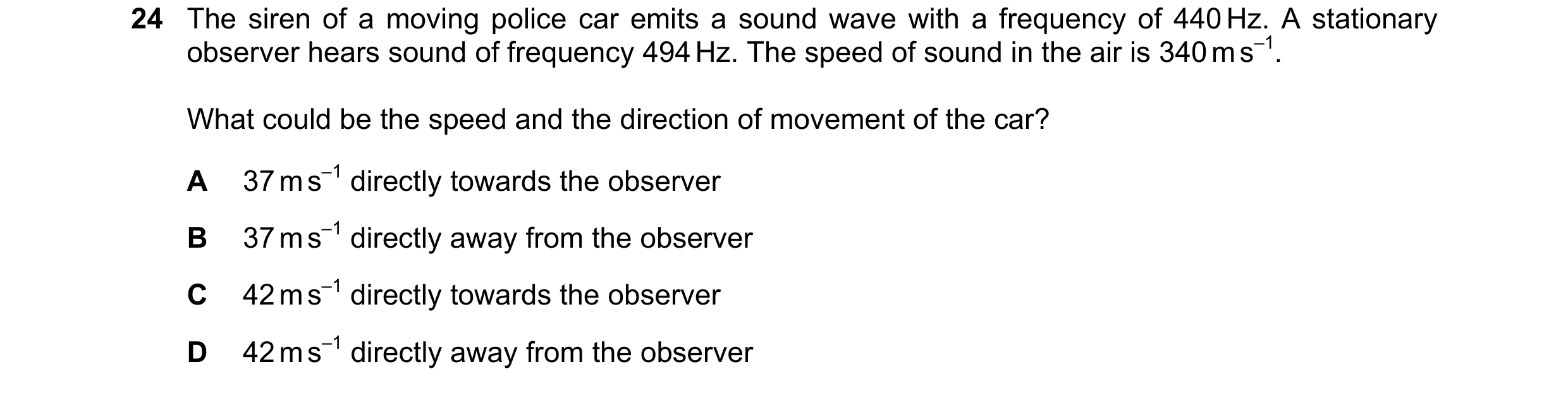 Question 27: The siren of a moving police car emits a sound wave with a frequency of 440 Hz. A stationary observer hears sound of frequency 494 Hz. The …
