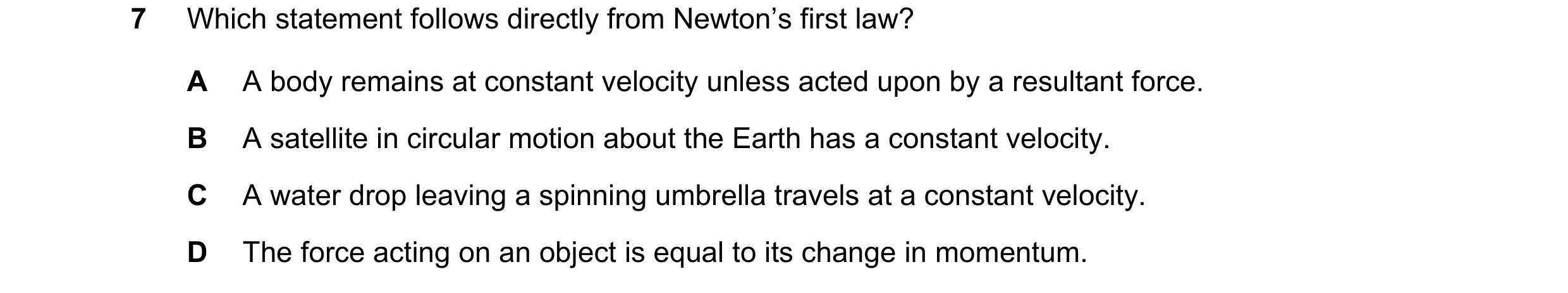 Question 104: Which statement follows directly from Newton’s first law? A A body remains at constant velocity unless acted upon by a resultant force. B A…