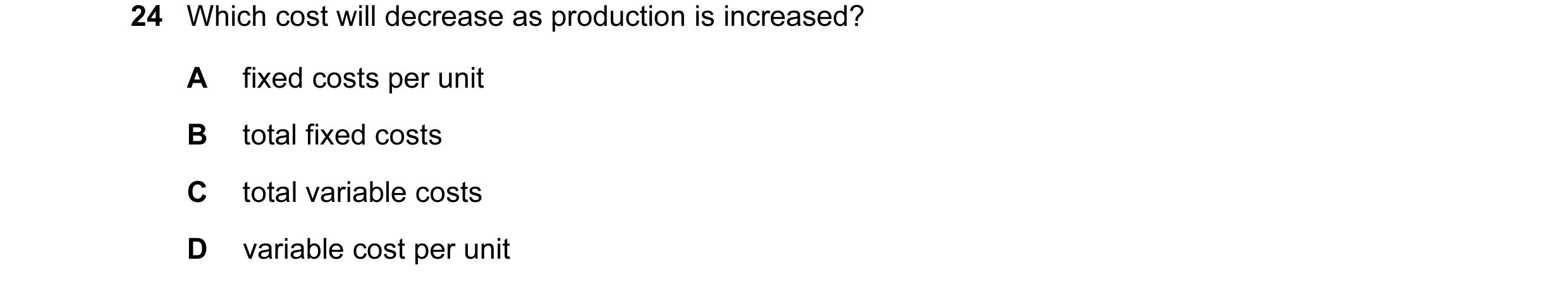 Question 53: Which cost will decrease as production is increased? A fixed costs per unit B total fixed costs C total variable costs D variable cost per …