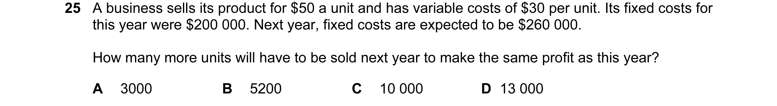 Question 54: A business sells its product for $50 a unit and has variable costs of $30 per unit. Its fixed costs for this year were $200 000. Next year,…