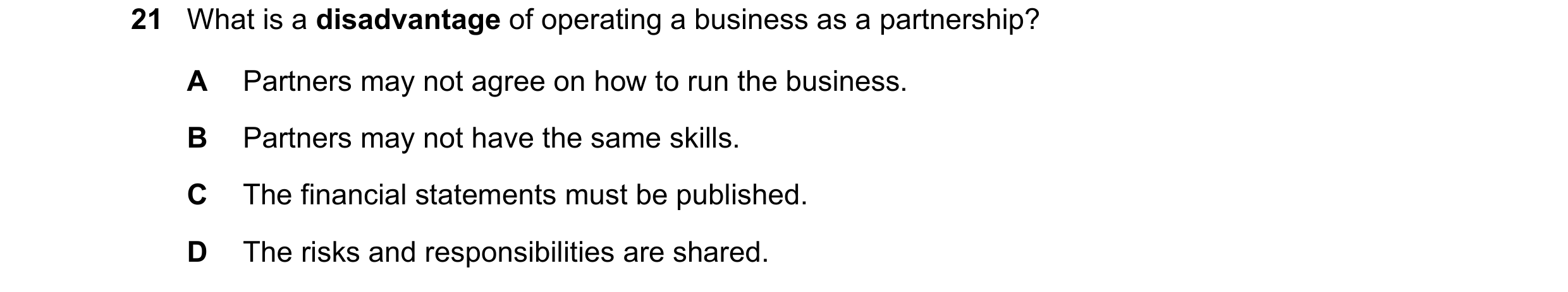 Question 1: What is a disadvantage of operating a business as a partnership? A Partners may not agree on how to run the business. B Partners may not ha…