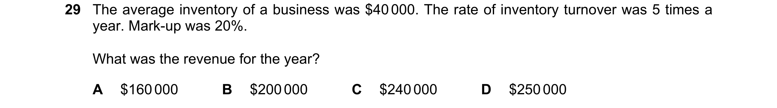 Question 3: The average inventory of a business was $40 000. The rate of inventory turnover was 5 times a year. Mark-up was 20%. What was the revenue f…