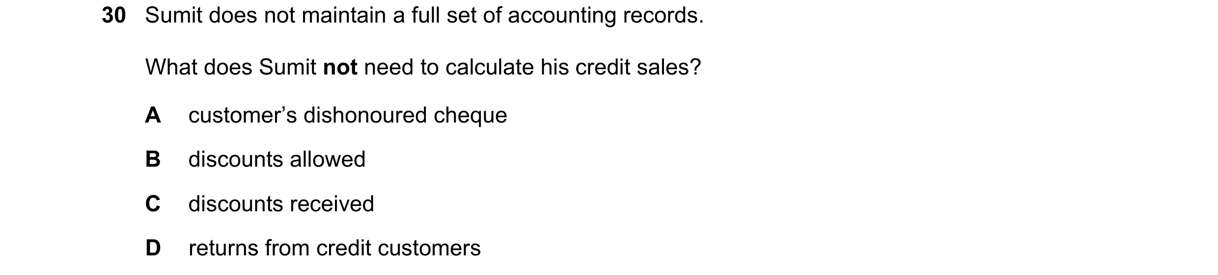 Question 1: Sumit does not maintain a full set of accounting records. What does Sumit not need to calculate his credit sales? A customer’s dishonoured …