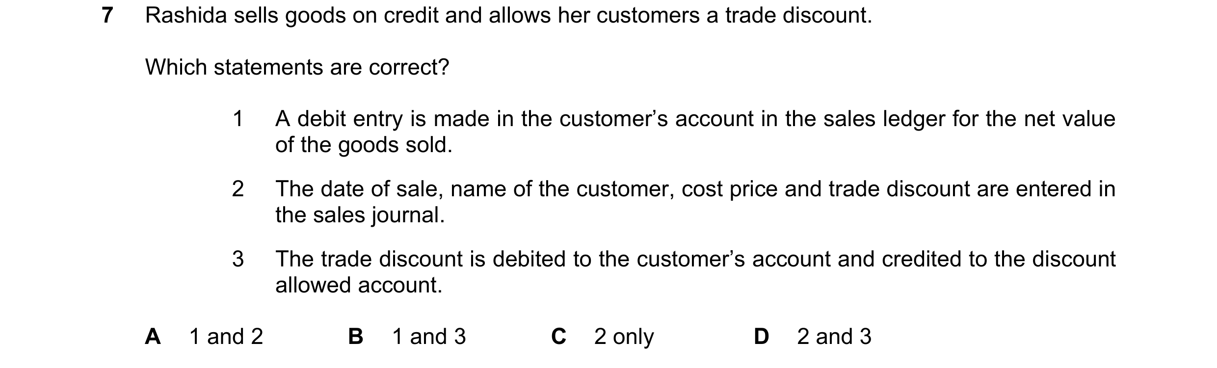 Question 1: Rashida sells goods on credit and allows her customers a trade discount. Which statements are correct? 1 A debit entry is made in the custo…