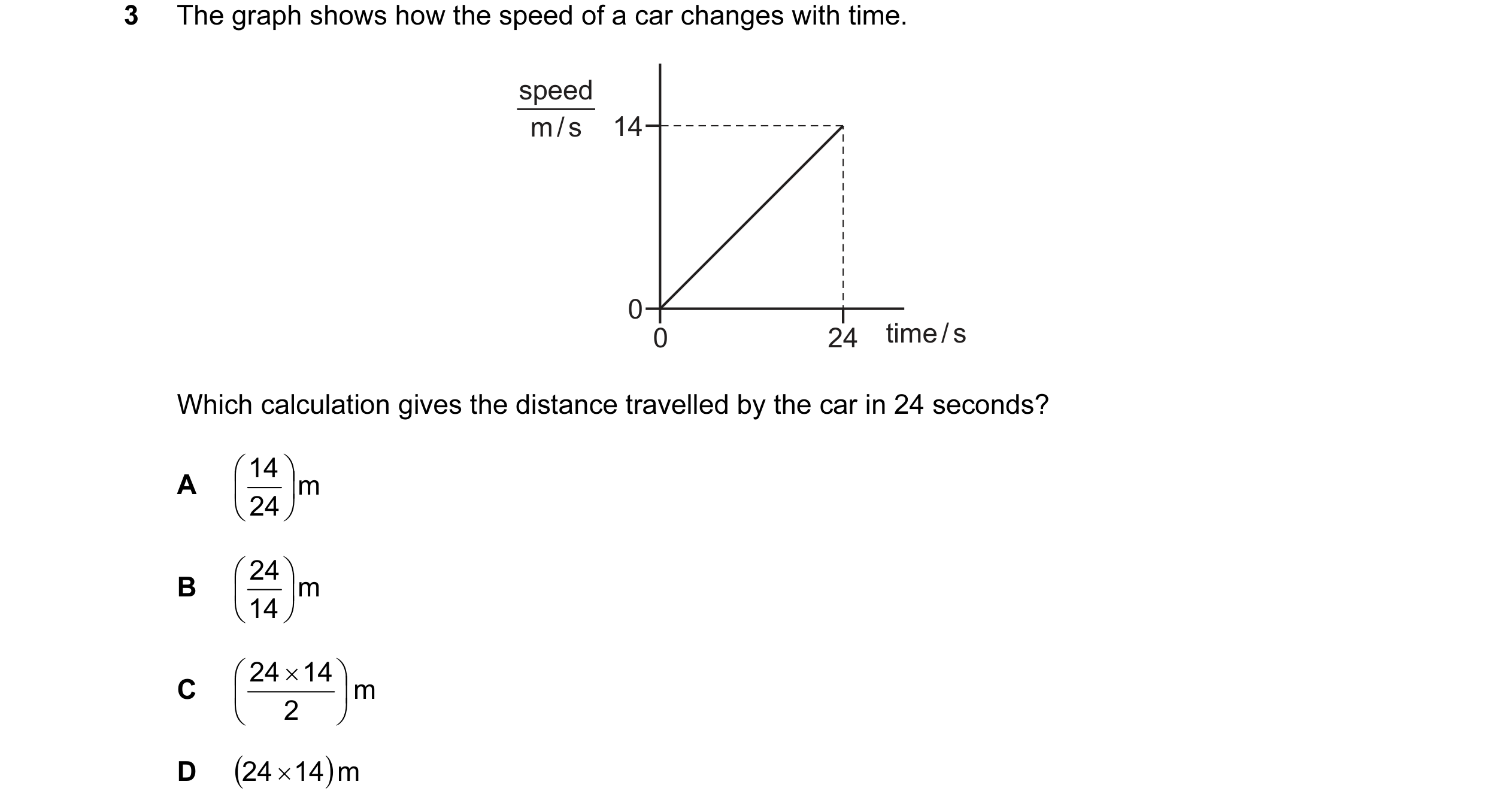 Question 77: The graph shows how the speed of a car changes with time. speed m / s 14 0 0 24 time / s Which calculation gives the distance travelled by …