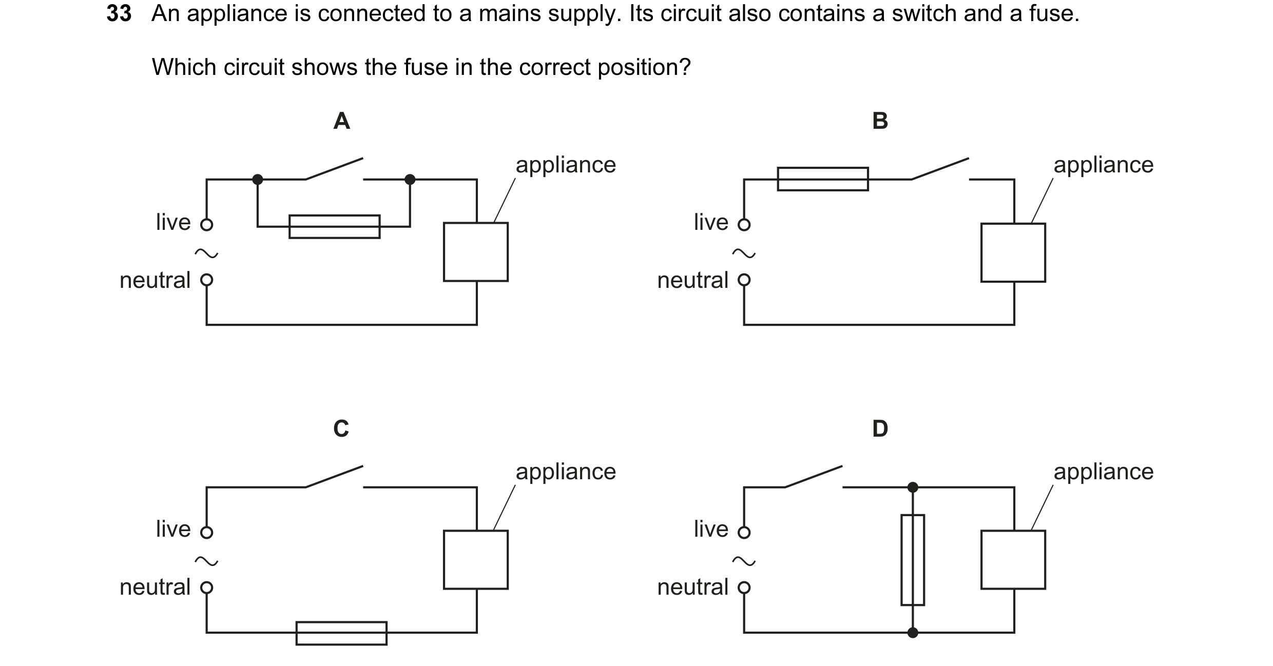 Question 43: An appliance is connected to a mains supply. Its circuit also contains a switch and a fuse. Which circuit shows the fuse in the correct pos…